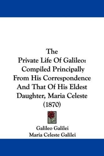 The Private Life Of Galileo: Compiled Principally From His Correspondence And That Of His Eldest Daughter, Maria Celeste