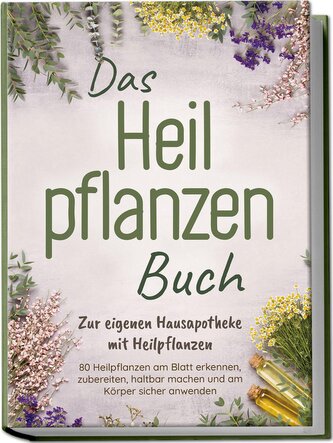 Das Heilpflanzen Buch: Zur eigenen Hausapotheke mit Heilpflanzen - 80 Heilpflanzen zur richtigen Zeit am Blatt erkennen, zuberei