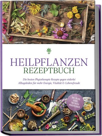 Heilpflanzen Rezeptbuch: Die besten Phytotherapie Rezepte gegen vielerlei Alltagsleiden für mehr Energie, Vitalität & Lebensfreu