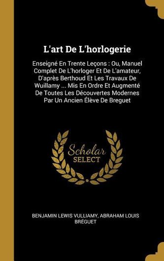 L'Art de l'Horlogerie: Enseigné En Trente Leçons: Ou, Manuel Complet de l'Horloger Et de l'Amateur, d'Après Berthoud Et Les Trav