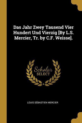 Das Jahr Zwey Tausend Vier Hundert Und Vierzig [by L.S. Mercier, Tr. by C.F. Weisse].