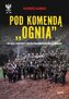 Pod komendą "Ognia". Relacje żołnierzy i współpracowników Józefa Kurasia wyd. 2