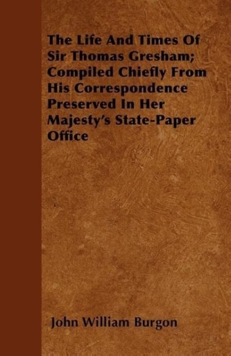 The Life and Times of Sir Thomas Gresham; Compiled Chiefly from His Correspondence Preserved in Her Majesty's State-Paper Office
