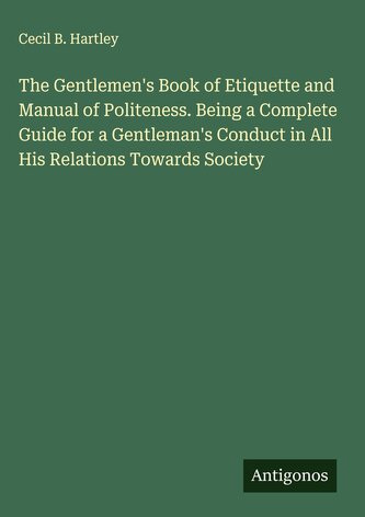 The Gentlemen's Book of Etiquette and Manual of Politeness. Being a Complete Guide for a Gentleman's Conduct in All His Relation
