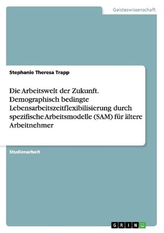 Die Arbeitswelt der Zukunft. Demographisch bedingte Lebensarbeitszeitflexibilisierung durch spezifische Arbeitsmodelle (SAM) für