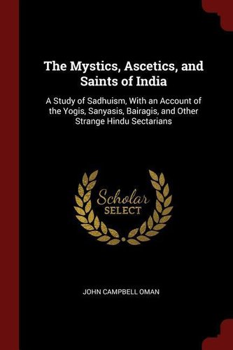 The Mystics, Ascetics, and Saints of India: A Study of Sadhuism, with an Account of the Yogis, Sanyasis, Bairagis, and Other Str