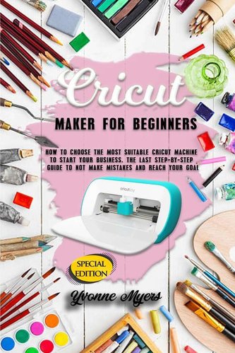 Cricut Maker for Beginners: How to Choose the Most Suitable Cricut Machine to Start Your Business. The Last Step-By-Step Guide t