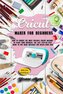 Cricut Maker for Beginners: How to Choose the Most Suitable Cricut Machine to Start Your Business. The Last Step-By-Step Guide t