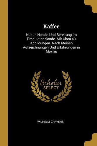Kaffee: Kultur, Handel Und Bereitung Im Produktionslande. Mit Circa 40 Abbildungen. Nach Meinen Aufzeichnungen Und Erfahrungen