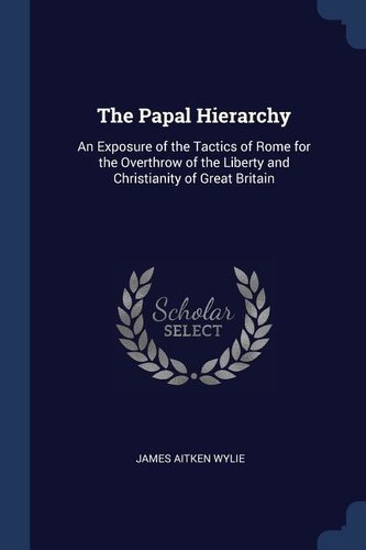 The Papal Hierarchy: An Exposure of the Tactics of Rome for the Overthrow of the Liberty and Christianity of Great Britain