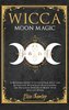 Wicca Moon Magic: A Beginners Guide to Learn Lunar Spells and Rituals for Witchcraft Practitioners. Use Moon Energies to Boost Y