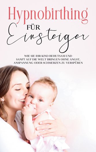 Hypnobirthing für Einsteiger: Wie Sie Ihr Kind behutsam und sanft auf die Welt bringen ohne Angst, Anspannung oder Schmerzen zu