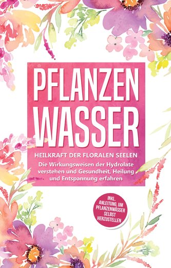 Pflanzenwasser: Heilkraft der floralen Seelen - Die Wirkungsweisen der Hydrolate verstehen und Gesundheit, Heilung und Entspannu
