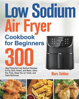 Low Sodium Air Fryer Cookbook for Beginners: 300-Day Flavorful Low Sodium Recipes to Fry, Grill, Roast, and Bake Save You Time,