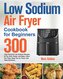 Low Sodium Air Fryer Cookbook for Beginners: 300-Day Flavorful Low Sodium Recipes to Fry, Grill, Roast, and Bake Save You Time,