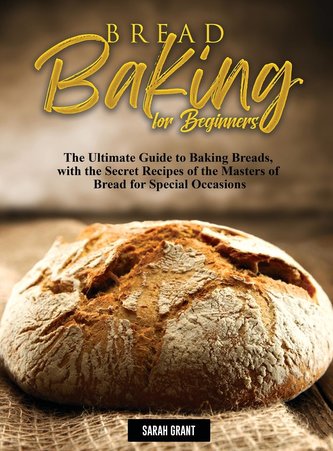 Bread Baking for Beginners: The Ultimate Guide to Baking Breads, with the Secret Recipes of the Masters of Bread for Special Occ