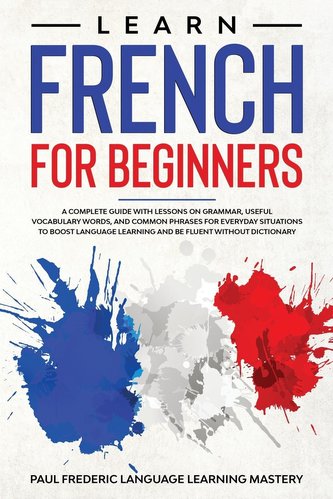 Learn French for Beginners: A Complete Guide with Lessons on Grammar, Useful Vocabulary Words, and Common Phrases for Everyday S