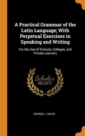 A Practical Grammar of the Latin Language; With Perpetual Exercises in Speaking and Writing: For the Use of Schools, Colleges, a