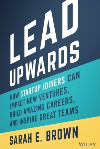 Lead Upwards: How Startup Joiners Can Impact New V entures, Build Amazing Careers, and Inspire Great Teams