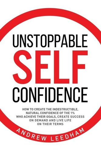 Unstoppable Self Confidence: How to create the indestructible, natural confidence of the 1% who achieve their goals, create succ