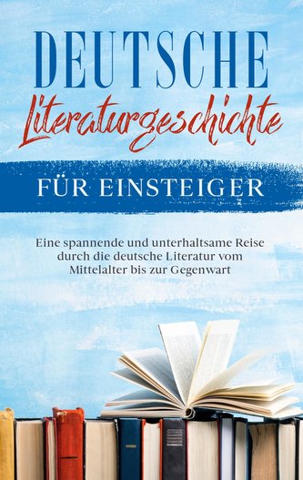 Deutsche Literaturgeschichte für Einsteiger: Eine spannende und unterhaltsame Reise durch die deutsche Literatur vom Mittelalter