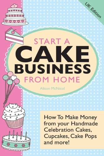 Start A Cake Business From Home - How To Make Money from Your Handmade Celebration Cakes, Cupcakes, Cake Pops and More!