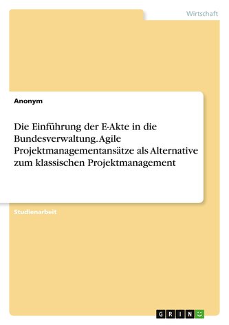 Die Einführung der E-Akte in die Bundesverwaltung. Agile Projektmanagementansätze als Alternative zum klassischen Projektmanagem