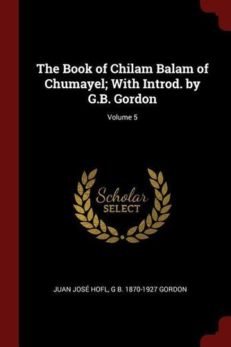 The Book of Chilam Balam of Chumayel; With Introd. by G.B. Gordon; Volume 5