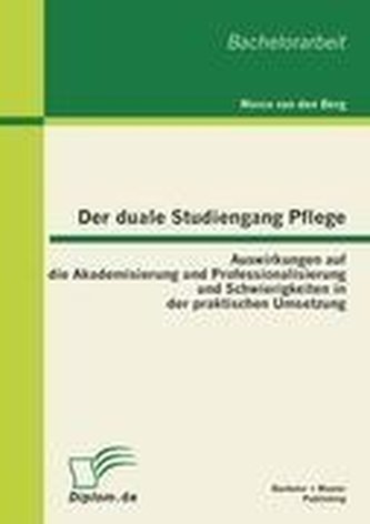 Der duale Studiengang Pflege: Auswirkungen auf die Akademisierung und Professionalisierung und Schwierigkeiten in der praktische