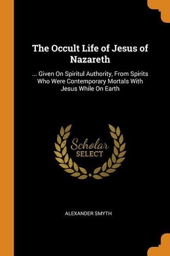 The Occult Life of Jesus of Nazareth: ... Given on Spiritul Authority, from Spirits Who Were Contemporary Mortals with Jesus Whi