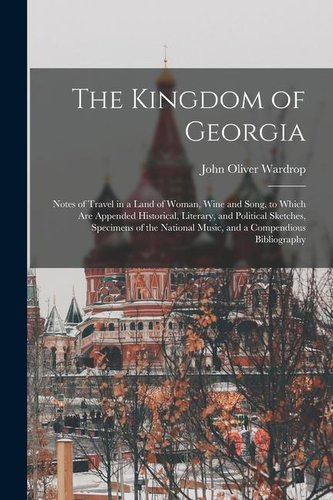 The Kingdom of Georgia; Notes of Travel in a Land of Woman, Wine and Song, to Which are Appended Historical, Literary, and Polit