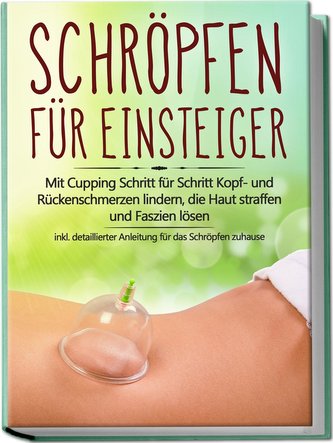 Schröpfen für Einsteiger: Mit Cupping Schritt für Schritt Kopf- und Rückenschmerzen lindern, die Haut straffen und Faszien lösen
