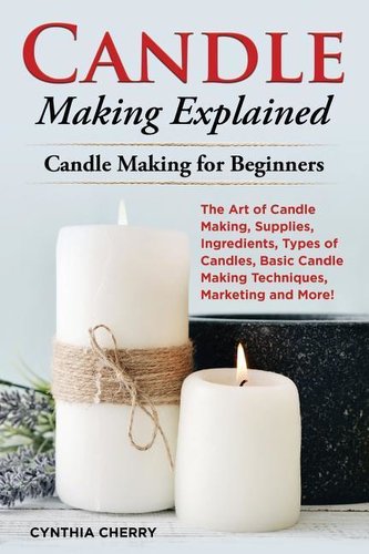 Candle Making Explained: The Art of Candle Making, Supplies, Ingredients, Types of Candles, Basic Candle Making Techniques, Mark