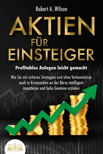AKTIEN FÜR EINSTEIGER - Profitables Anlegen leicht gemacht: Wie Sie mit sicheren Strategien und ohne Vorkenntnisse auch in Krise