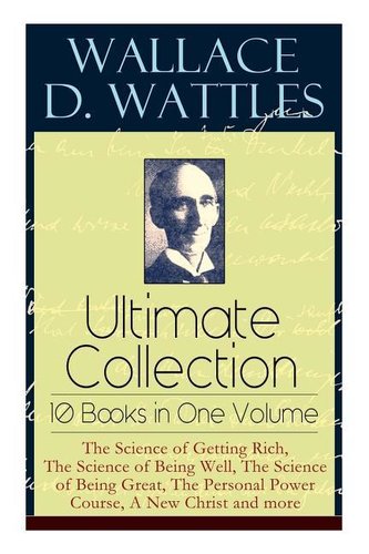 Wallace D. Wattles Ultimate Collection - 10 Books in One Volume: The Science of Getting Rich, The Science of Being Well, The Sci