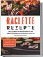 Raclette Rezepte: Das Kochbuch mit den leckersten und abwechslungsreichsten Raclette Rezepten für jeden Geschmack - inkl. Soßen,