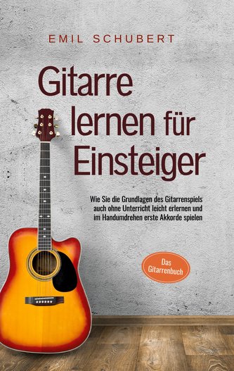 Gitarre lernen für Einsteiger - Wie Sie die Grundlagen des Gitarrenspiels auch ohne Unterricht leicht erlernen und im Handumdreh