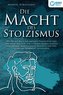 DIE MACHT DES STOIZISMUS: Wie Sie mit Hilfe der antiken Philosophie und der Lehre der Stoa zum eisernen Stoiker werden und enorm